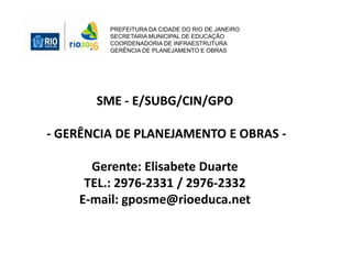 PREFEITURA DA CIDADE DO RIO DE JANEIRO
SECRETARIA MUNICIPAL DE EDUCAÇÃO
COORDENADORIA DE INFRAESTRUTURA
GERÊNCIA DE PLANEJAMENTO E OBRAS
SME - E/SUBG/CIN/GPO
- GERÊNCIA DE PLANEJAMENTO E OBRAS -
Gerente: Elisabete Duarte
TEL.: 2976-2331 / 2976-2332
E-mail: gposme@rioeduca.net
 