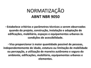 NORMATIZAÇÃO
ABNT NBR 9050
• Estabelece critérios e parâmetros técnicos a serem observados
quando do projeto, construção, instalação e adaptação de
edificações, mobiliário, espaços e equipamentos urbanos às
condições de acessibilidade.
• Visa proporcionar à maior quantidade possível de pessoas,
independentemente de idade, estatura ou limitação de mobilidade
ou percepção, a utilização de maneira autônoma e segura do
ambiente, edificações, mobiliário, equipamentos urbanos e
elementos.
 