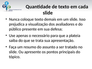 Quantidade de texto em cada
slide
• Nunca coloque texto demais em um slide. Isso
prejudica a visualização dos avaliadores e do
público presente em sua defesa;
• Use apenas o necessário para que a plateia
saiba do que se trata sua apresentação.
• Faça um resumo do assunto a ser tratado no
slide. Ou apresente os pontos principais do
tópico.
 