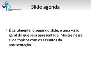 Slide agenda
• É geralmente, o segundo slide, é uma visão
geral do que será apresentado. Mostre nesse
slide tópicos com os assuntos da
apresentação.
 