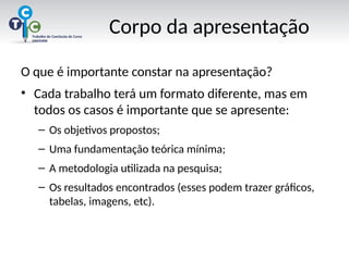 Corpo da apresentação
O que é importante constar na apresentação?
• Cada trabalho terá um formato diferente, mas em
todos os casos é importante que se apresente:
– Os objetivos propostos;
– Uma fundamentação teórica mínima;
– A metodologia utilizada na pesquisa;
– Os resultados encontrados (esses podem trazer gráficos,
tabelas, imagens, etc).
 