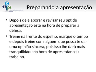 Preparando a apresentação
• Depois de elaborar e revisar seu ppt de
apresentação está na hora de preparar a
defesa.
• Treine na frente do espelho, marque o tempo
e depois treine com alguém que possa te dar
uma opinião sincera, pois isso lhe dará mais
tranquilidade na hora de apresentar seu
trabalho.
 