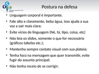 Postura na defesa
• Linguagem corporal é importante.
• Fale alto e claramente, beba água, isso ajuda a sua
voz a sair mais clara;
• Evite vícios de linguagem (Né, tá, tipo, coisa, etc)
• Não leia os slides, somente o que for necessário
(gráficos tabelas etc.);
• Mantenha sempre contato visual com sua plateia;
• Tenha foco na mensagem que quer transmitir, evite
fugir do assunto principal;
• Não tenha receio de se corrigir;
 