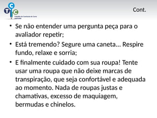 Cont.
• Se não entender uma pergunta peça para o
avaliador repetir;
• Está tremendo? Segure uma caneta... Respire
fundo, relaxe e sorria;
• E finalmente cuidado com sua roupa! Tente
usar uma roupa que não deixe marcas de
transpiração, que seja confortável e adequada
ao momento. Nada de roupas justas e
chamativas, excesso de maquiagem,
bermudas e chinelos.
 