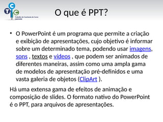 O que é PPT?
• O PowerPoint é um programa que permite a criação
e exibição de apresentações, cujo objetivo é informar
sobre um determinado tema, podendo usar imagens,
sons , textos e vídeos , que podem ser animados de
diferentes maneiras, assim como uma ampla gama
de modelos de apresentação pré-definidos e uma
vasta galeria de objetos (ClipArt ).
Há uma extensa gama de efeitos de animação e
composição de slides. O formato nativo do PowerPoint
é o PPT, para arquivos de apresentações.
 