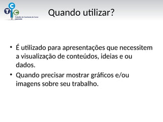 Quando utilizar?
• É utilizado para apresentações que necessitem
a visualização de conteúdos, ideias e ou
dados.
• Quando precisar mostrar gráficos e/ou
imagens sobre seu trabalho.
 
