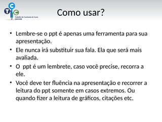 Como usar?
• Lembre-se o ppt é apenas uma ferramenta para sua
apresentação.
• Ele nunca irá substituir sua fala. Ela que será mais
avaliada.
• O ppt é um lembrete, caso você precise, recorra a
ele.
• Você deve ter fluência na apresentação e recorrer a
leitura do ppt somente em casos extremos. Ou
quando fizer a leitura de gráficos, citações etc.
 