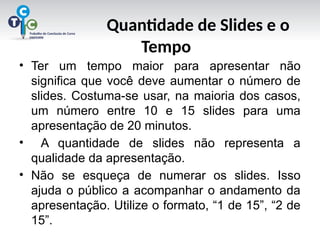 Quantidade de Slides e o
Tempo
• Ter um tempo maior para apresentar não
significa que você deve aumentar o número de
slides. Costuma-se usar, na maioria dos casos,
um número entre 10 e 15 slides para uma
apresentação de 20 minutos.
• A quantidade de slides não representa a
qualidade da apresentação.
• Não se esqueça de numerar os slides. Isso
ajuda o público a acompanhar o andamento da
apresentação. Utilize o formato, “1 de 15”, “2 de
15”.
 