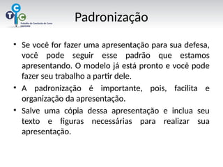 Padronização
• Se você for fazer uma apresentação para sua defesa,
você pode seguir esse padrão que estamos
apresentando. O modelo já está pronto e você pode
fazer seu trabalho a partir dele.
• A padronização é importante, pois, facilita e
organização da apresentação.
• Salve uma cópia dessa apresentação e inclua seu
texto e figuras necessárias para realizar sua
apresentação.
 