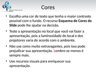 Cores
• Escolha uma cor de texto que tenha o maior contraste
possível com o fundo. O recurso Esquema de Cores do
Slide pode lhe ajudar na decisão.
• Teste a apresentação no local que você vai fazer a
apresentação, pois a luminosidade do local e dos
projetores varia de acordo com o ambiente.
• Não use cores muito extravagantes, pois isso pode
prejudicar sua apresentação. Lembre-se menos é
sempre mais.
• Use recursos visuais para enriquecer sua
apresentação.
 