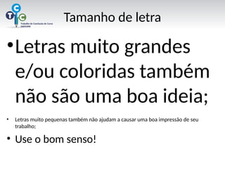 Tamanho de letra
•Letras muito grandes
e/ou coloridas também
não são uma boa ideia;
• Letras muito pequenas também não ajudam a causar uma boa impressão de seu
trabalho;
• Use o bom senso!
 