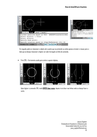 Dicas de AutoaCAD para Arquitetos
Jéssica Seghatti
Graduanda em Arquitetura e Urbanismo pela
Universidade Federal de Juiz de Fora
jessy_seghatti@hotmail.com
10
• Trim (TR) – Ferramenta usada para cortar e aparar objetos.
Em seguida pode-se rotacionar o objeto até o ponto que se pretende ou então apenas arrastar o mouse para o
lado que se deseja rotacionar e digitar um valor de ângulo na linha de comando.
Após digitar o comando (TR), tecle ENTER duas vezes, depois é só clicar nas linhas onde se deseja fazer o
corte.
 