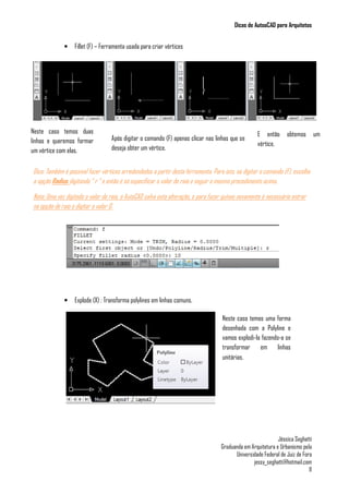 Dicas de AutoaCAD para Arquitetos
Jéssica Seghatti
Graduanda em Arquitetura e Urbanismo pela
Universidade Federal de Juiz de Fora
jessy_seghatti@hotmail.com
11
• Fillet (F) – Ferramenta usada para criar vértices
Dica: Também é possível fazer vértices arredondados a partir desta ferramenta. Para isto, ao digitar o comando (F), escolha
a opção Radius digitando “ r “ e então é só especificar o valor do raio e seguir o mesmo procedimento acima.
Nota: Uma vez digitado o valor do raio, o AutoCAD salva esta alteração, e para fazer quinas novamente é necessário entrar
na opção de raio e digitar o valor 0.
• Explode (X) : Transforma polylines em linhas comuns.
Neste caso temos duas
linhas e queremos formar
um vértice com elas.
Após digitar o comando (F) apenas clicar nas linhas que se
deseja obter um vértice.
E então obtemos um
vértice.
Neste caso temos uma forma
desenhada com a Polyline e
vamos explodi-la fazendo-a se
transformar em linhas
unitárias.
 