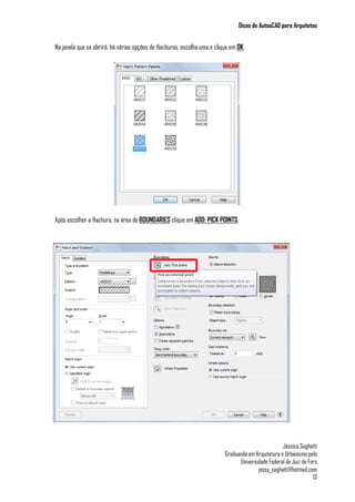 Dicas de AutoaCAD para Arquitetos
Jéssica Seghatti
Graduanda em Arquitetura e Urbanismo pela
Universidade Federal de Juiz de Fora
jessy_seghatti@hotmail.com
13
Na janela que se abrirá, há várias opções de Hachuras, escolha uma e clique em OK.
Após escolher a Hachura, na área de BOUNDARIES clique em ADD: PICK POINTS.
 