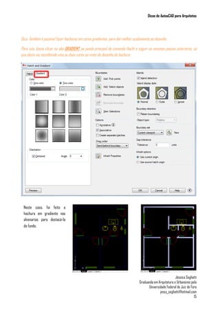 Dicas de AutoaCAD para Arquitetos
Jéssica Seghatti
Graduanda em Arquitetura e Urbanismo pela
Universidade Federal de Juiz de Fora
jessy_seghatti@hotmail.com
15
Dica: Também é possível fazer hachuras em cores gradientes, para dar melhor acabamento ao desenho.
Para isto, basta clicar na aba GRADIENT na janela principal do comando Hacht e seguir os mesmos passos anteriores, só
que desta vez escolhendo uma ou duas cores ao invés do desenho da hachura.
Neste caso, foi feito a
hachura em gradiente nas
alvenarias para destacá-la
do fundo.
 