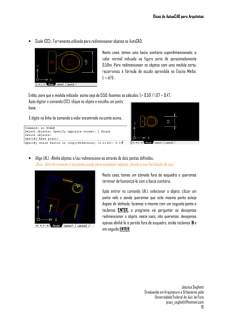 Dicas de AutoaCAD para Arquitetos
Jéssica Seghatti
Graduanda em Arquitetura e Urbanismo pela
Universidade Federal de Juiz de Fora
jessy_seghatti@hotmail.com
16
• Scale (SC) : Ferramenta utilizada para redimensionar objetos no AutoCAD.
Então, para que a medida indicada acima seja de 0,50, fazemos os cálculos: E= 0,50 / 1,07 = 0,47.
Após digitar o comando (SC), clique no objeto e escolha um ponto
base.
E digite na linha de comando o valor encontrado na conta acima.
• Align (AL) : Alinha objetos e/ou redimensiona-os através de dois pontos definidos.
Dica: Esta ferramenta é bastante usada para escalonar objetos, devido a sua facilidade de uso.
Neste caso, temos uma bacia sanitária superdimensionada, o
valor normal indicado na figura seria de aproximadamente
0,50m. Para redimensinoar os objetos com uma medida certa,
recorremos à fórmula de escala aprendida no Ensino Médio:
E = d/D .
Neste caso, temos um cômodo fora de esquadro e queremos
terminar de humanizá-lo com a bacia sanitária.
Após entrar no comando (AL), selecionar o objeto, clicar um
ponto nele e aonde queremos que este mesmo ponto esteja
depois de alinhado, fazemos o mesmo com um segundo ponto e
teclamos ENTER, o programa vai perguntar se desejamos
redimensionar o objeto, neste caso, não queremos, desejamos
apenas alinhá-lo à parede fora de esquadro, então teclamos N e
em seguida ENTER.
 