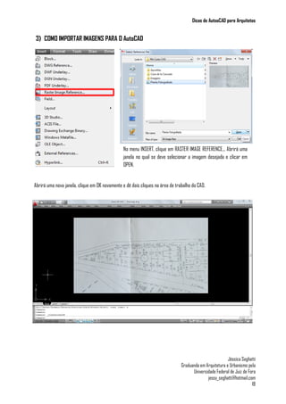 Dicas de AutoaCAD para Arquitetos
Jéssica Seghatti
Graduanda em Arquitetura e Urbanismo pela
Universidade Federal de Juiz de Fora
jessy_seghatti@hotmail.com
18
3) COMO IMPORTAR IMAGENS PARA O AutoCAD
Abrirá uma nova janela, clique em OK novamente e dê dois cliques na área de trabalho do CAD.
No menu INSERT, clique em RASTER IMAGE REFERENCE... Abrirá uma
janela no qual se deve selecionar a imagem desejada e clicar em
OPEN.
 