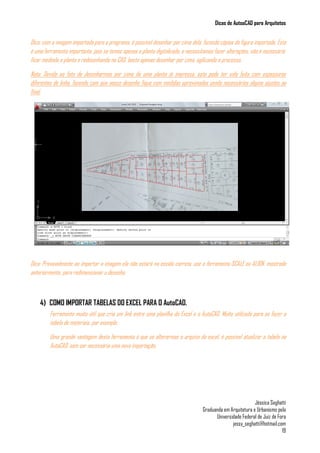 Dicas de AutoaCAD para Arquitetos
Jéssica Seghatti
Graduanda em Arquitetura e Urbanismo pela
Universidade Federal de Juiz de Fora
jessy_seghatti@hotmail.com
19
Dica: com a imagem importada para o programa, é possível desenhar por cima dela, fazendo cópias da figura importada. Esta
é uma ferramenta importante, pois se temos apenas a planta digitalizada, e necessitamos fazer alterações, não é necessário
ficar medindo a planta e redesenhando no CAD, basta apenas desenhar por cima, agilizando o processo.
Nota: Devido ao fato de desenharmos por cima de uma planta já impressa, esta pode ter sido feita com espessuras
diferentes de linha, fazendo com que nosso desenho fique com medidas aproximadas sendo necessários alguns ajustes ao
final.
Dica: Provavelmente ao importar a imagem ela não estará na escala correta, use a ferramenta SCALE ou ALIGN, mostrada
anteriormente, para redimensionar o desenho.
4) COMO IMPORTAR TABELAS DO EXCEL PARA O AutoCAD.
Ferramenta muito útil que cria um link entre uma planilha do Excel e o AutoCAD. Muito utilizada para se fazer a
tabela de materiais, por exemplo.
Uma grande vantagem desta ferramenta é que se alterarmos o arquivo do excel, é possível atualizar a tabela no
AutoCAD, sem ser necessária uma nova importação.
 