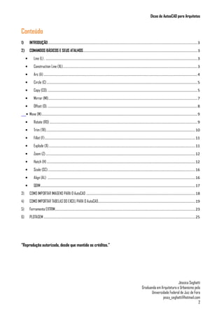 Dicas de AutoaCAD para Arquitetos
Jéssica Seghatti
Graduanda em Arquitetura e Urbanismo pela
Universidade Federal de Juiz de Fora
jessy_seghatti@hotmail.com
2
Conteúdo
1) INTRODUÇÃO................................................................................................................................................3
2) COMANDOS BÁSICOS E SEUS ATALHOS..............................................................................................................3
• Line (L) . ..................................................................................................................................................3
• Construction Line (XL)..................................................................................................................................3
• Arc (A) ....................................................................................................................................................4
• Circle (C).................................................................................................................................................5
• Copy (CO).................................................................................................................................................5
• Mirror (MI)................................................................................................................................................7
• Offset (O). ................................................................................................................................................8
• Move (M)......................................................................................................................................................9
• Rotate (RO) ..............................................................................................................................................9
• Trim (TR)................................................................................................................................................10
• Fillet (F).................................................................................................................................................11
• Explode (X)..............................................................................................................................................11
• Zoom (Z)................................................................................................................................................12
• Hatch (H)...............................................................................................................................................12
• Scale (SC)..............................................................................................................................................16
• Align (AL) ..............................................................................................................................................16
• QDIM.....................................................................................................................................................17
3) COMO IMPORTAR IMAGENS PARA O AutoCAD .........................................................................................................18
4) COMO IMPORTAR TABELAS DO EXCEL PARA O AutoCAD..............................................................................................19
5) Ferramenta EXTRIM.......................................................................................................................................23
6) PLOTAGEM ..................................................................................................................................................25
“Reprodução autorizada, desde que mantido os créditos.”
 