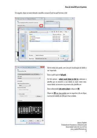 Dicas de AutoaCAD para Arquitetos
Jéssica Seghatti
Graduanda em Arquitetura e Urbanismo pela
Universidade Federal de Juiz de Fora
jessy_seghatti@hotmail.com
21
Em seguida, clique no ícone indicado e escolha o arquivo Excel no qual faremos o link
Abrirá então esta janela, com uma pré visualização da tabela a
ser importada.
Deixe o path type em full path.
Em link options – select excel sheet to link to: selecione a
planilha que se encontra a sua tabela no excel, neste caso,
nossa tabela, se encontra na primeira aba, planilha um.
Deixe selecionado Link entire sheet e clique em OK.
Clique em OK nas duas janelas que se seguirão e dê um clique
na área de trabalho do CAD para fixar a tabela.
 