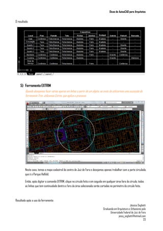 Dicas de AutoaCAD para Arquitetos
Jéssica Seghatti
Graduanda em Arquitetura e Urbanismo pela
Universidade Federal de Juiz de Fora
jessy_seghatti@hotmail.com
23
O resultado:
5) Ferramenta EXTRIM
Quando desejamos fazer vários aparos em linhas a partir de um objeto, ao invés de utilizarmos uma sucessão da
ferramenta Trim, utilizamos Extrim, que agiliza o processo.
Neste caso, temos o mapa cadastral do centro de Juiz de Fora e desejamos apenas trabalhar com a parte círculada,
que é o Parque Halfeld.
Então, após digitar o comando EXTRIM, clique no círculo feito e em seguida em qualquer área fora do círculo, todas
as linhas que tem continuidade dentro e fora da área selecionada serão cortadas no perímetro do círculo feito.
Resultado após o uso da ferramenta:
 