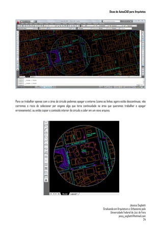 Dicas de AutoaCAD para Arquitetos
Jéssica Seghatti
Graduanda em Arquitetura e Urbanismo pela
Universidade Federal de Juiz de Fora
jessy_seghatti@hotmail.com
24
Para se trabalhar apenas com a área do círculo podemos apagar o entorno (como as linhas agora estão descontínuas, não
corremos o risco de selecionar por engano algo que teria continuidade na área que queremos trabalhar e apagar
erroneamente), ou então copiar o conteúdo interior do círculo e colar em um novo arquivo.
 