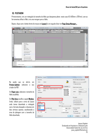 Dicas de AutoaCAD para Arquitetos
Jéssica Seghatti
Graduanda em Arquitetura e Urbanismo pela
Universidade Federal de Juiz de Fora
jessy_seghatti@hotmail.com
25
6) PLOTAGEM
Primeiramente, crie um retângulo do tamanho da folha que desejamos plotar, neste caso A3 (420mm x 297mm), com as
ferramentas offset e fillet, crie uma margem para a folha.
Depois, clique com o botão direito do mouse em Layout 1 e em seguida clicar em Page Setup Manager...
Na janela que se abrirá, em
Printer/plotter, selecione o seu
criador de PDF.
Em Paper size, selecione o tamanho da
folha escolhido.
Em Plot Area escolha a opção Window.
Então, voltará para a área do Layout
onde temos desenhado o retângulo
com o formato desejado e clicamos em
dois vértices opostos, secelionando a
área de plotagem com o tamanho da
folha desenhado.
 