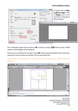Dicas de AutoaCAD para Arquitetos
Jéssica Seghatti
Graduanda em Arquitetura e Urbanismo pela
Universidade Federal de Juiz de Fora
jessy_seghatti@hotmail.com
26
Em seguida, clique em Center
to plot, Fit to paper e clique
em Preview... para ver como
está ficando a configuração de
folha para plotagem.
Como a configuração de página ficou boa, clicamos em OK e na janela que se seguirá, CLOSE. Repare que agora o AutoCAD
reajustou sua área de plotagem conforme configurado.
Vamos agora criar uma Viewport. Para isto, digite o comando MV, na linha de comando do AutoCAD e clique em dois vértices
opostos da área interna da margem, para selecionar a área que nosso desenho ficará.
Dica: Para manter um desenho organizado, é aconcelhável que se crie layers diferentes para o formato da folha, para a
viewport , etc.
 