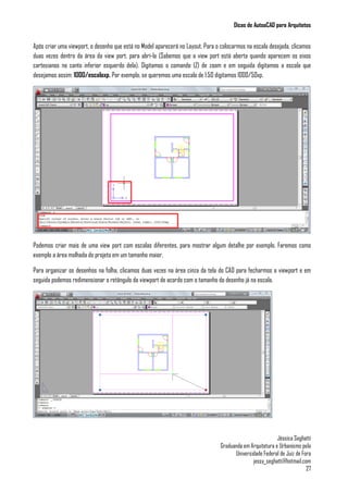 Dicas de AutoaCAD para Arquitetos
Jéssica Seghatti
Graduanda em Arquitetura e Urbanismo pela
Universidade Federal de Juiz de Fora
jessy_seghatti@hotmail.com
27
Após criar uma viewport, o desenho que está no Model aparecerá no Layout. Para o colocarmos na escala desejada, clicamos
duas vezes dentro da área da view port, para abrí-la (Sabemos que a view port está aberta quando aparecem os eixos
cartesianos no canto inferior esquerdo dela). Digitamos o comando (Z) de zoom e em seguida digitamos a escala que
desejamos assim: 1000/escalaxp. Por exemplo, se queremos uma escala de 1:50 digitamos 1000/50xp.
Podemos criar mais de uma view port com escalas diferentes, para mostrar algum detalhe por exemplo. Faremos como
exemplo a área molhada do projeto em um tamanho maior.
Para organizar os desenhos na folha, clicamos duas vezes na área cinza da tela do CAD para fecharmos a viewport e em
seguida podemos redimensionar o retângulo da viewport de acordo com o tamanho do desenho já na escala.
 
