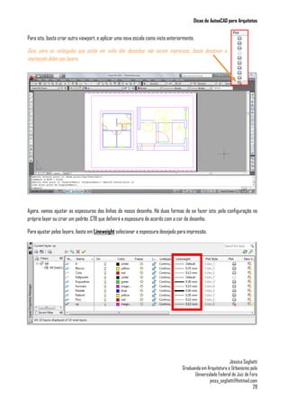 Dicas de AutoaCAD para Arquitetos
Jéssica Seghatti
Graduanda em Arquitetura e Urbanismo pela
Universidade Federal de Juiz de Fora
jessy_seghatti@hotmail.com
28
Para isto, basta criar outra viewport, e aplicar uma nova escala como visto anteriormente.
Dica, para os retângulos que estão em volta dos desenhos não serem impressos, basta desativar a
impressão deles nos layers.
Agora, vamos ajustar as espessuras das linhas do nosso desenho. Há duas formas de se fazer isto; pela configuração no
próprio layer ou criar um padrão .CTB que definirá a espessura de acordo com a cor do desenho.
Para ajustar pelos layers, basta em Lineweight selecionar a espessura desejada para impressão.
 