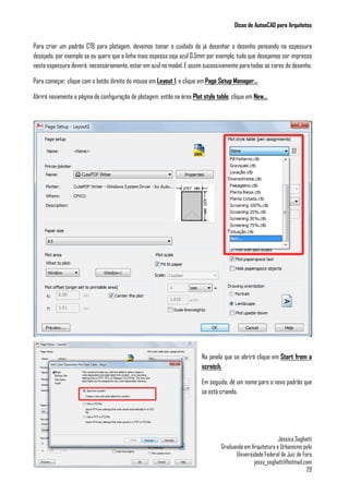 Dicas de AutoaCAD para Arquitetos
Jéssica Seghatti
Graduanda em Arquitetura e Urbanismo pela
Universidade Federal de Juiz de Fora
jessy_seghatti@hotmail.com
29
Para criar um padrão CTB para plotagem, devemos tomar o cuidado de já desenhar o desenho pensando na espessura
desejada, por exemplo se eu quero que a linha mais espessa seja azul 0.5mm por exemplo, tudo que desejamos ser impresso
nesta espessura deverá, necessáriamente, estar em azul no model. E assim sucessivamente para todas as cores do desenho.
Para começar, clique com o botão direito do mouse em Layout 1, e clique em Page Setup Manager...
Abrirá novamente a página de configuração de plotagem, então na área Plot style table, clique em New...
Na janela que se abrirá clique em Start from a
scratch.
Em seguida, dê um nome para o novo padrão que
se está criando.
 