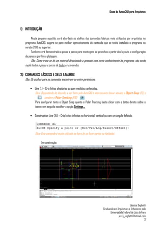 Dicas de AutoaCAD para Arquitetos
Jéssica Seghatti
Graduanda em Arquitetura e Urbanismo pela
Universidade Federal de Juiz de Fora
jessy_seghatti@hotmail.com
3
1) INTRODUÇÃO
Nesta pequena apostila, será abordado os atalhos dos comandos básicos mais utilizados por arquitetos no
programa AutoCAD, sugere-se para melhor aproveitamento do conteúdo que se tenha instalado o programa na
versão 2010 ou superior.
Também será demonstrado o passo a passo para montagens de pranchas a partir dos layouts, a configuração
de penas e por fim a plotagem.
Obs. Como trata-se de um material direcionado a pessoas com certo conhecimento do programa, não serão
explicitados o passo a passo de todos os comandos.
2) COMANDOS BÁSICOS E SEUS ATALHOS
Obs. Os atalhos para os comandos encontram-se entre parênteses.
• Line (L) – Cria linhas aleatórias ou com medidas conhecidas.
Dica: Dependendo do desenho a ser feito pelo AutoCAD é interessante deixar ativado o Object Snap (F3) e
também o Polar Tracking (F10)
Para configurar tanto o Object Snap quanto o Polar Tracking basta clicar com o botão direito sobre o
ícone e em seguida escolher a opção Settings...
• Construction Line (XL) – Cria linhas infinitas na horizontal, vertical ou com um ângulo definido.
Dica: Este comando é muito utilizado na hora de se fazer cortes ou fachadas.
Em construção:
 