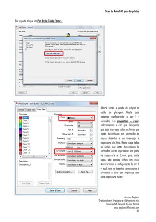 Dicas de AutoaCAD para Arquitetos
Jéssica Seghatti
Graduanda em Arquitetura e Urbanismo pela
Universidade Federal de Juiz de Fora
jessy_seghatti@hotmail.com
30
Em seguida, clique em Plot Style Table Editor...
Abrirá então a janela de edição de
estilo de plotagem. Neste caso
estamos configurando a cor 1 –
vermelho. Em properties – color,
selecionamos a cor que desejamos
que seja impresso todas as linhas que
estão desenhadas em vermelho do
nosso desenho, e em lineweight a
espessura da linha. Neste caso todas
as linhas que estão desenhadas de
vermelho serão impressas em preto
na espessura de 0.1mm, pois, neste
caso, são apenas linhas em vista.
Mostraremos a configuração da cor 5
– azul, que no desenho corresponde à
alvenaria e deve ser impressa com
uma espessura maior.
 