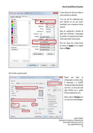 Dicas de AutoaCAD para Arquitetos
Jéssica Seghatti
Graduanda em Arquitetura e Urbanismo pela
Universidade Federal de Juiz de Fora
jessy_seghatti@hotmail.com
31
E assim deverá ser feito com todas as
cores presentes no desenho.
A cor que não for configurada aqui,
será impressa na cor que estiver
desenhada e com a espessura mínima
possível.
Após ser configurada o tamanho do
papel para impressão, a organização
da prancha e as espessuras de linhas,
vamos agora plotar nosso projeto.
Para isto, clique com o botão direito
do mouse em Layout 1 e em seguida
clique em Plotar.
Abrirá então a seguinte janela:
Repare que todas as
configurações já estão salvas:
A impressora é o CutePDF
Tamanho do Papel está definido
como A3, e na área plot style
table definido com o padrão
CTB que acabamos de criar.
Clique então em Preview para
ver como será nossa plotagem.
 