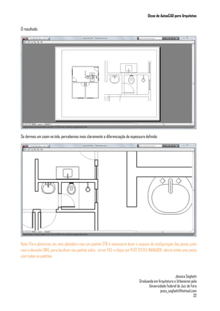 Dicas de AutoaCAD para Arquitetos
Jéssica Seghatti
Graduanda em Arquitetura e Urbanismo pela
Universidade Federal de Juiz de Fora
jessy_seghatti@hotmail.com
32
O resultado:
Se dermos um zoom na tela, percebemos mais claramente a diferenciação de espessura definida:
Nota: Para plotarmos em uma plotadora com um padrão CTB é necessário levar o arquivo de configuração das penas junto
com o desenho DWG, para localizar seu padrão salvo, vá em FILE e clique em PLOT STLYLE MANAGER, abrirá então uma pasta
com todos os padrões.
 