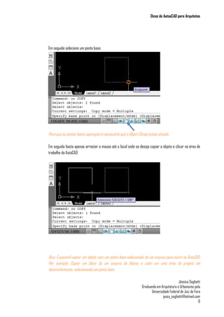 Dicas de AutoaCAD para Arquitetos
Jéssica Seghatti
Graduanda em Arquitetura e Urbanismo pela
Universidade Federal de Juiz de Fora
jessy_seghatti@hotmail.com
6
Em seguida selecione um ponto base.
Para que os pontos bases apareçam é necessário que o Object Osnap esteja ativado.
Em seguida basta apenas arrastar o mouse até o local onde se deseja copiar o objeto e clicar na área de
trabalho do AutoCAD
Dica: É possível copiar um objeto com um ponto base selecionado de um arquivo para outro no AutoCAD.
Por exemplo: Copiar um bloco de um arquivo de blocos e colar em uma área do projeto em
desenvolvimento, selecionando um ponto base.
 