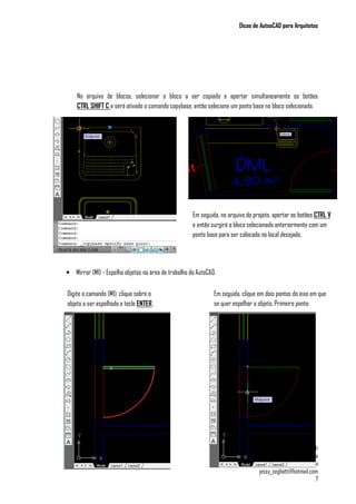 Dicas de AutoaCAD para Arquitetos
Jéssica Seghatti
Graduanda em Arquitetura e Urbanismo pela
Universidade Federal de Juiz de Fora
jessy_seghatti@hotmail.com
7
No arquivo de blocos, selecionar o bloco a ser copiado e apertar simultaneamente os botões
CTRL SHIFT C e será ativado o comando copybase, então selecione um ponto base no bloco selecionado.
• Mirror (MI) - Espelha objetos na área de trabalho do AutoCAD.
Em seguida, no arquivo do projeto, apertar os botões CTRL V
e então surgirá o bloco selecionado anteriormente com um
ponto base para ser colocado no local desejado.
Digite o camando (MI), clique sobre o
objeto a ser espelhado e tecle ENTER.
Em seguida, clique em dois pontos do eixo em que
se quer espelhar o objeto. Primeiro ponto:
 