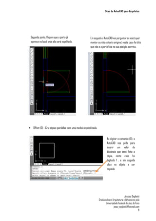 Dicas de AutoaCAD para Arquitetos
Jéssica Seghatti
Graduanda em Arquitetura e Urbanismo pela
Universidade Federal de Juiz de Fora
jessy_seghatti@hotmail.com
8
• Offset (O) - Cria cópias paralelas com uma medida especificada.
Segundo ponto. Repare que a porta já
aparece no local onde ela será espelhada.
Em seguida o AutoCAD vai perguntar se você quer
manter ou não o objeto original, neste caso foi dito
que não e a porta fica na sua posição correta.
Ao digitar o comando (O), o
AutoCAD nos pede para
inserir um valor de
distância que será feito a
cópia, neste caso foi
digitado 1 , e em seguida
clica no objeto a ser
copiado.
 