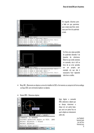 Dicas de AutoaCAD para Arquitetos
Jéssica Seghatti
Graduanda em Arquitetura e Urbanismo pela
Universidade Federal de Juiz de Fora
jessy_seghatti@hotmail.com
9
• Move (M) – Movimenta os objetos na área de trabalho do CAD, a ferramenta se comporta de forma análoga
ao Copy (CO), sem entretanto duplicar os objetos.
• Rotate (RO) – Rotaciona objetos
Em seguida, clicamos para
o lado em que queremos
que a cópia seja feita, neste
caso para fora do quadrado
criado.
Foi feita uma cópia paralela
do quadrado distando 1 do
desenho de referência.
Observe que ainda estamos
no comando, isto é útil na
hora de se criar paredes
em um projeto, por
exemplo, em que não é
necessário ficar digitando
toda hora o atalho.
Após digitar o comando
(RO), selecione o objeto que
se deseja rotacionar e
clique em um ponto base,
que será um ponto fixo no
qual o objeto se rotacionará
sobre ele.
 