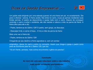 Dicas de Gestão EmpresarialDicas de Gestão Empresarial >>>>
Um padre está dirigindo por uma estrada quando vê uma freira em pé, no acostamento. Ele
para e oferece carona. A freira aceita. Ela entra no carro, cruza as pernas revelando suas
lindas pernas. O padre se descontrola e quase bate com o carro. Depois de conseguir
controlar o carro e evitar o acidente, ele não resiste e coloca a mão na perna da freira. A
freira olha para ele e diz:
- Padre, lembre-se do Salmo 129! O padre, sem graça, se desculpa:
- Desculpe Irmã, a carne é fraca... E tira a mão da perna da freira.
Mais uma vez a freira diz:
- Padre, lembre-se do Salmo 129!
Chegando ao seu destino a freira agradece e, com um sorriso
enigmático, desce do carro e entra no convento. Assim que chega à igreja o padre corre
para as Escrituras para ler o Salmo 129, que diz:
"Vá em frente, persista, mais acima encontrarás a glória do paraíso".
Conclusão:
Se você não está bem informado sobre o seu trabalho,
pode perder excelentes oportunidades.
33aa
 