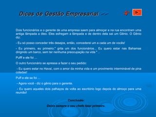 Dicas de Gestão EmpresarialDicas de Gestão Empresarial >>>>
Dois funcionários e o gerente de uma empresa saem para almoçar e na rua encontram uma
antiga lâmpada a óleo. Eles esfregam a lâmpada e de dentro dela sai um Gênio. O Gênio
diz:
- Eu só posso conceder três desejos, então, concederei um a cada um de vocês!
- Eu primeiro, eu primeiro." grita um dos funcionários... Eu quero estar nas Bahamas
dirigindo um barco, sem ter nenhuma preocupação na vida " ..
Pufff e ele foi ...
O outro funcionário se apressa a fazer o seu pedido:
- Eu quero estar no Havaí, com o amor da minha vida e um provimento interminável de pina
coladas!
Puff e ele se foi ...
- Agora você - diz o gênio para o gerente.
- Eu quero aqueles dois palhaços de volta ao escritório logo depois do almoço para uma
reunião!
Conclusão:
Deixe sempre o seu chefe falar primeiro.
44aa
 