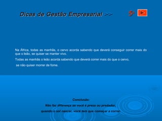 Dicas de Gestão EmpresarialDicas de Gestão Empresarial >>>>
Na África, todas as manhãs, o cervo acorda sabendo que deverá conseguir correr mais do
que o leão, se quiser se manter vivo.
Todas as manhãs o leão acorda sabendo que deverá correr mais do que o cervo,
se não quiser morrer de fome.
Conclusão:
Não faz diferença se você é presa ou predador,
quando o sol nascer, você tem que começar a correr.
55aa
 