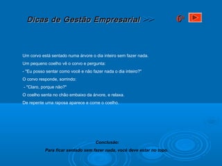 Dicas de Gestão EmpresarialDicas de Gestão Empresarial >>>>
Um corvo está sentado numa árvore o dia inteiro sem fazer nada.
Um pequeno coelho vê o corvo e pergunta:
- "Eu posso sentar como você e não fazer nada o dia inteiro?"
O corvo responde, sorrindo:
- "Claro, porque não?"
O coelho senta no chão embaixo da árvore, e relaxa.
De repente uma raposa aparece e come o coelho.
Conclusão:
Para ficar sentado sem fazer nada, você deve estar no topo.
66aa
 