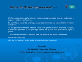 Dicas de Gestão EmpresarialDicas de Gestão Empresarial >>>>
Um fazendeiro resolve colher algumas frutas em sua propriedade, pega um balde vazio e
segue rumo às árvores frutíferas.
No caminho ao passar por uma lagoa, ouve vozes femininas que provavelmente invadiram
suas terras.
Ao se aproximar lentamente, observa várias belas garotas nuas se banhando na lagoa,
quando elas percebem a sua presença, nadam até a parte mais profunda da lagoa e
gritam:
- Nós não vamos sair daqui enquanto você não deixar de nos espiar e for embora.
O fazendeiro responde:
- Eu não vim aqui para espiar vocês, eu só vim alimentar os jacarés!
Conclusão:
A criatividade é o que faz a diferença
na hora de atingirmos nossos objetivos mais rapidamente.
77aa FIM
 