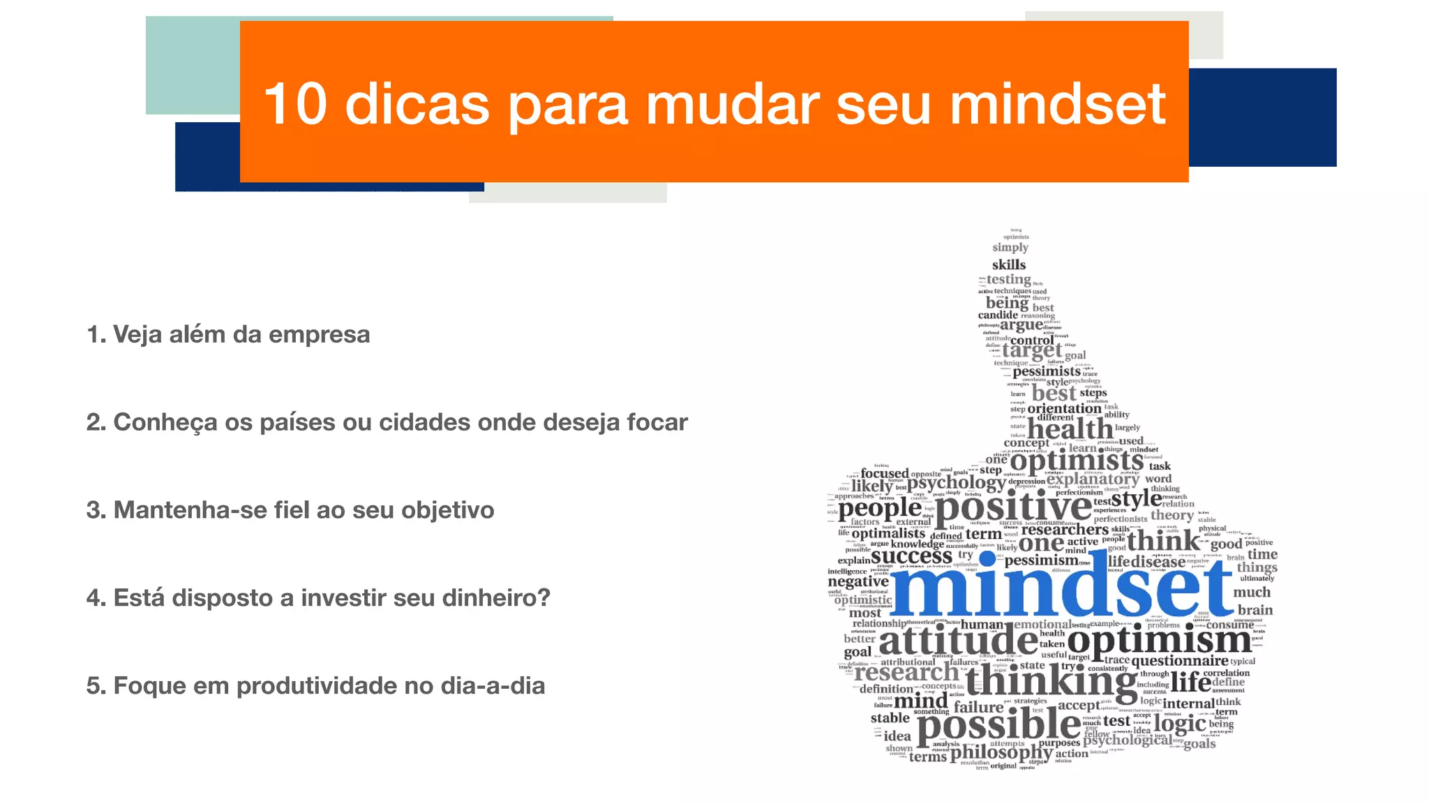 10 dicas para mudar seu mindset
1. Veja além da empresa
2. Conheça os países ou cidades onde deseja focar
3. Mantenha-se ﬁel ao seu objetivo
4. Está disposto a investir seu dinheiro?
5. Foque em produtividade no dia-a-dia
 