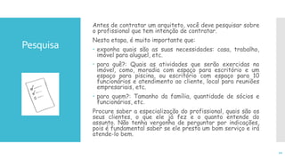 Pesquisa
Antes de contratar um arquiteto, você deve pesquisar sobre
o profissional que tem intenção de contratar.
Nesta etapa, é muito importante que:
 exponha quais são as suas necessidades: casa, trabalho,
imóvel para aluguel, etc.
 para quê?: Quais as atividades que serão exercidas no
imóvel, como, moradia com espaço para escritório e um
espaço para piscina, ou escritório com espaço para 10
funcionários e atendimento ao cliente, local para reuniões
empresariais, etc.
 para quem?: Tamanho da família, quantidade de sócios e
funcionários, etc.
Procure saber a especialização do profissional, quais são os
seus clientes, o que ele já fez e o quanto entende do
assunto. Não tenha vergonha de perguntar por indicações,
pois é fundamental saber se ele presta um bom serviço e irá
atende-lo bem.
10
 