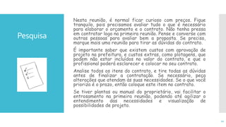 Nesta reunião, é normal ficar curioso com preços. Fique
tranquilo, pois precisamos avaliar tudo o que é necessário
para elaborar o orçamento e o contrato. Não tenha pressa
em contratar logo na primeira reunião. Pense e converse com
outras pessoas para avaliar bem a proposta. Se preciso,
marque mais uma reunião para tirar as dúvidas do contrato.
É importante saber que existem custos com aprovação de
projeto na prefeitura, e custos extras, como plotagens, que
podem não estar incluídos no valor do contrato, e que o
profissional poderá esclarecer e colocar no seu contrato.
Analise todos os itens do contrato, e tire todas as dúvidas
antes de finalizar a contratação. Se necessário, peça
alterações que atendam às suas necessidades. Se o que você
prioriza é o prazo, então coloque este item no contrato.
Se tiver plantas ou manual do proprietário, vai facilitar o
entrosamento na primeira reunião, podendo até agilizar o
entendimento das necessidades e visualização de
possibilidades de projeto.
11
Pesquisa
 