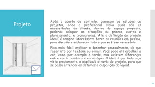 Projeto
Após o acerto do contrato, começam os estudos de
projetos, onde o profissional avalia quais são as
necessidades do cliente, dentro do espaço proposto,
podendo adequar as situações de prazos, custos e
planejamento, e cronogramas. Até a definição do projeto
ideal, é sempre interessante fazer as reuniões em pessoa,
para discutir e esclarecer tudo o que se fizer necessário.
Fica mais fácil explicar e desenhar pessoalmente, do que
fazer isto por telefone ou e-mail. Você pode até escolher a
cor, como por exemplo o verde, mas existem diferenças
entre verde bandeira e verde-água. O ideal é que tudo seja
visto previamente, e explicado através do projeto, para que
se possa entender os detalhes e disposição do layout.
12
 
