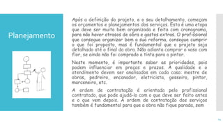 Planejamento
Após a definição do projeto, e o seu detalhamento, começam
os orçamentos e planejamentos dos serviços. Esta é uma etapa
que deve ser muito bem organizada e feita com cronograma,
para não haver atrasos de obra e gastos extras. O profissional
que consegue organizar bem a sua reforma, consegue cumprir
o que foi proposto, mas é fundamental que o projeto seja
detalhado até o final da obra. Não adianta comprar o vaso com
flor, se ainda não foi comprado a tinta para o pintor.
Neste momento, é importante saber as prioridades, pois
podem influenciar em preços e prazos. A qualidade e o
atendimento devem ser analisados em cada caso: mestre de
obras, pedreiro, encanador, eletricista, gesseiro, pintor,
marceneiro, etc.
A ordem de contratação é orientada pelo profissional
contratado, que pode ajudá-lo com o que deve ser feito antes
e o que vem depois. A ordem de contratação dos serviços
também é fundamental para que a obra não fique parada, sem
14
 