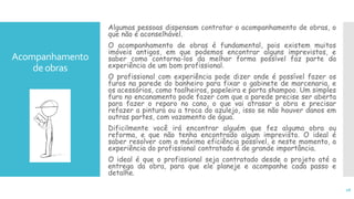 Acompanhamento
de obras
Algumas pessoas dispensam contratar o acompanhamento de obras, o
que não é aconselhável.
O acompanhamento de obras é fundamental, pois existem muitos
imóveis antigos, em que podemos encontrar alguns imprevistos, e
saber como contorna-los da melhor forma possível faz parte da
experiência de um bom profissional.
O profissional com experiência pode dizer onde é possível fazer os
furos na parede do banheiro para fixar o gabinete de marcenaria, e
os acessórios, como toalheiros, papeleira e porta shampoo. Um simples
furo no encanamento pode fazer com que a parede precise ser aberta
para fazer o reparo no cano, o que vai atrasar a obra e precisar
refazer a pintura ou a troca do azulejo, isso se não houver danos em
outras partes, com vazamento de água.
Dificilmente você irá encontrar alguém que fez alguma obra ou
reforma, e que não tenha encontrado algum imprevisto. O ideal é
saber resolver com a máxima eficiência possível, e neste momento, a
experiência do profissional contratado é de grande importância.
O ideal é que o profissional seja contratado desde o projeto até a
entrega da obra, para que ele planeje e acompanhe cada passo e
detalhe.
16
 